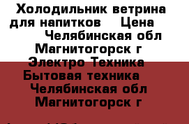 Холодильник-ветрина для напитков. › Цена ­ 10 000 - Челябинская обл., Магнитогорск г. Электро-Техника » Бытовая техника   . Челябинская обл.,Магнитогорск г.